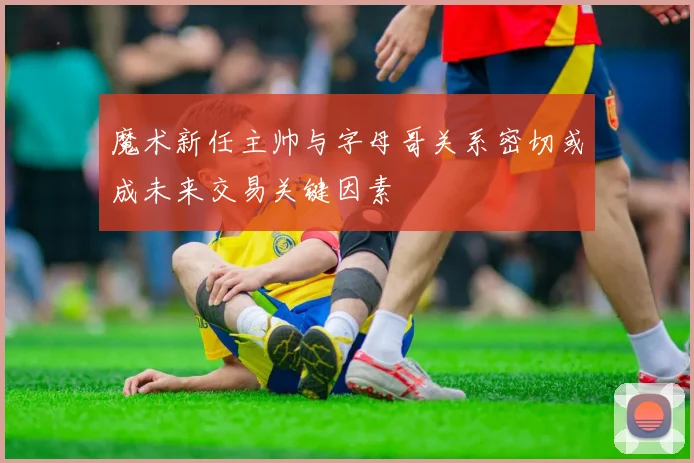 魔术新任主帅与字母哥关系密切或成未来交易关键因素