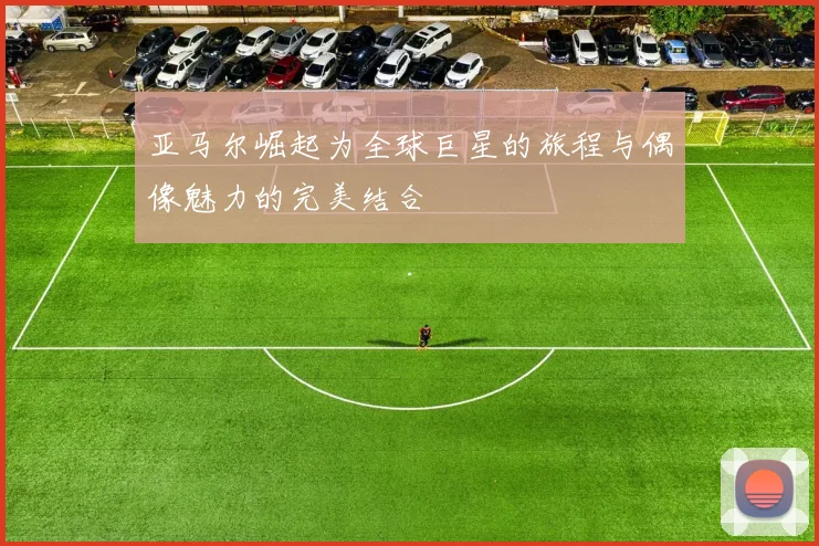 亚马尔崛起为全球巨星的旅程与偶像魅力的完美结合