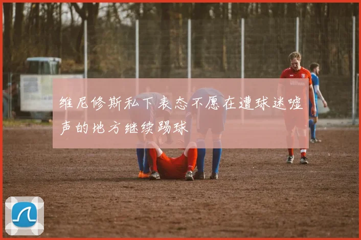 维尼修斯私下表态不愿在遭球迷嘘声的地方继续踢球