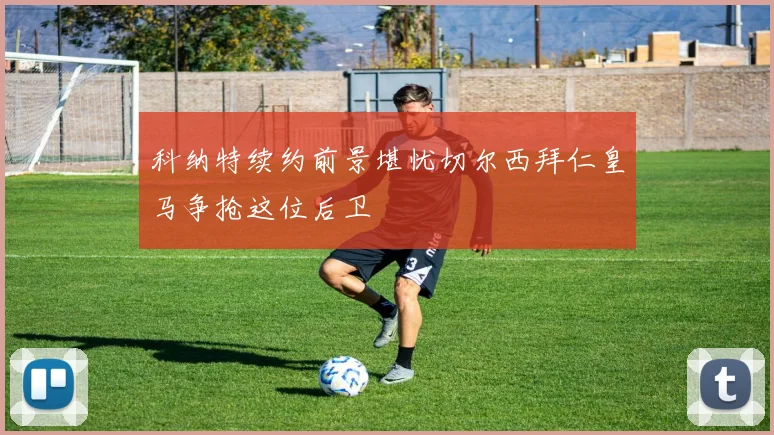 科纳特续约前景堪忧切尔西拜仁皇马争抢这位后卫