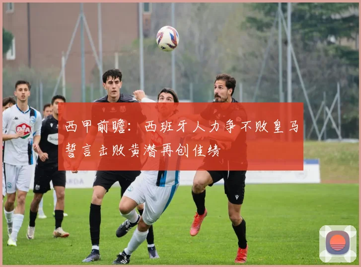 西甲前瞻：西班牙人力争不败皇马誓言击败黄潜再创佳绩
