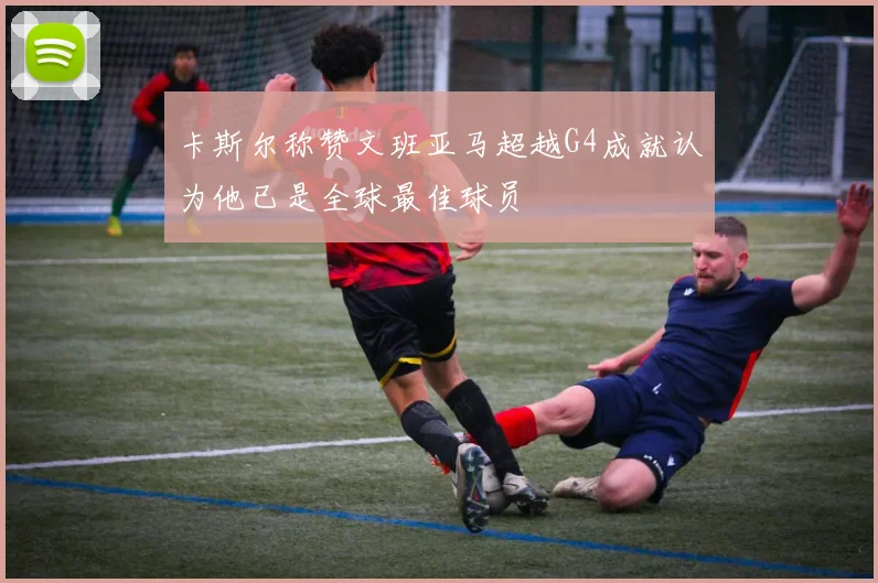 卡斯尔称赞文班亚马超越G4成就认为他已是全球最佳球员