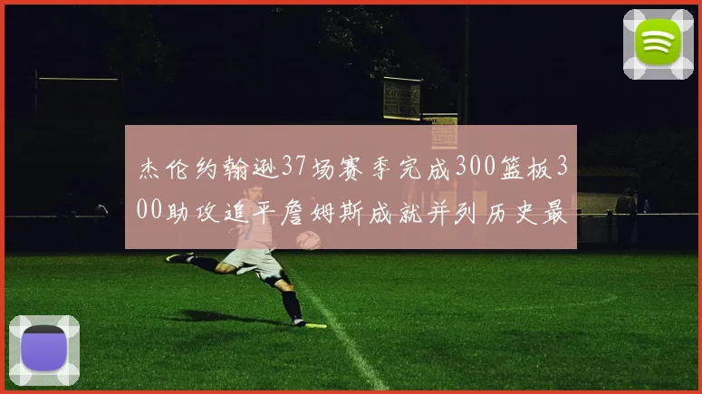 杰伦约翰逊37场赛季完成300篮板300助攻追平詹姆斯成就并列历史最快前锋