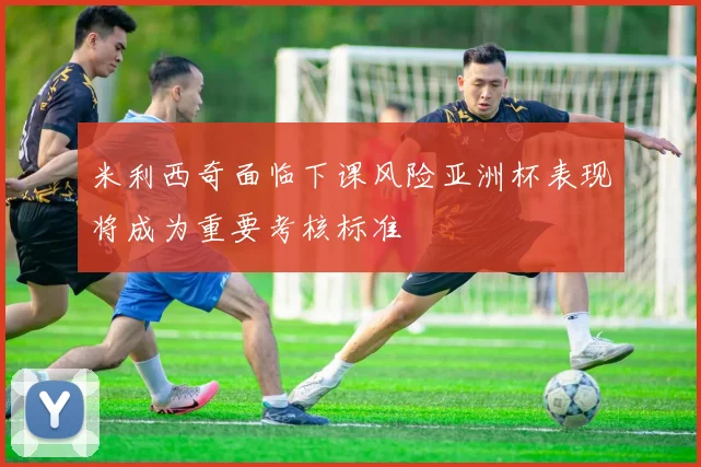 米利西奇面临下课风险亚洲杯表现将成为重要考核标准