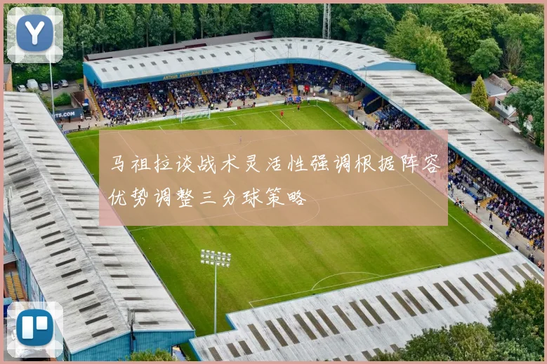 马祖拉谈战术灵活性强调根据阵容优势调整三分球策略
