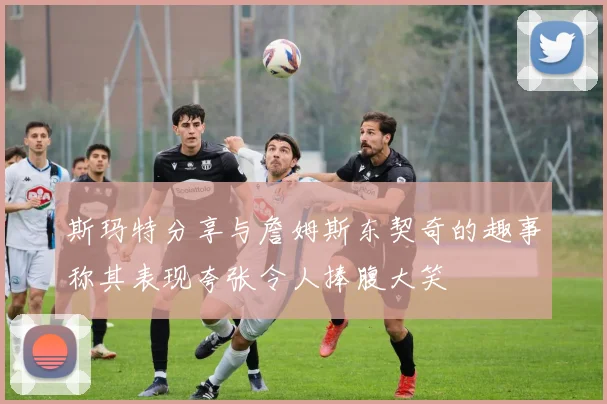 斯玛特分享与詹姆斯东契奇的趣事称其表现夸张令人捧腹大笑