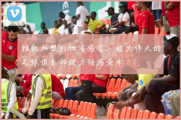 雅凯加盟利物浦感言：能为伟大的足球俱乐部效力倍感荣幸