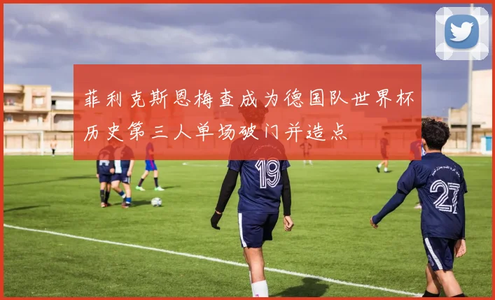 菲利克斯恩梅查成为德国队世界杯历史第三人单场破门并造点