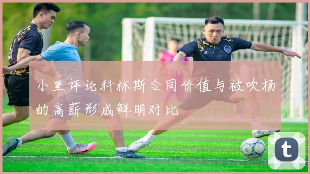 小里评论科林斯合同价值与被吹杨的高薪形成鲜明对比