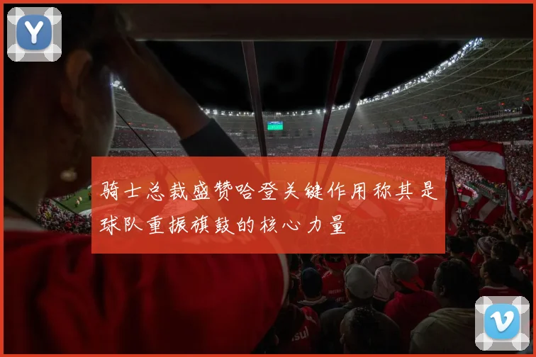 骑士总裁盛赞哈登关键作用称其是球队重振旗鼓的核心力量