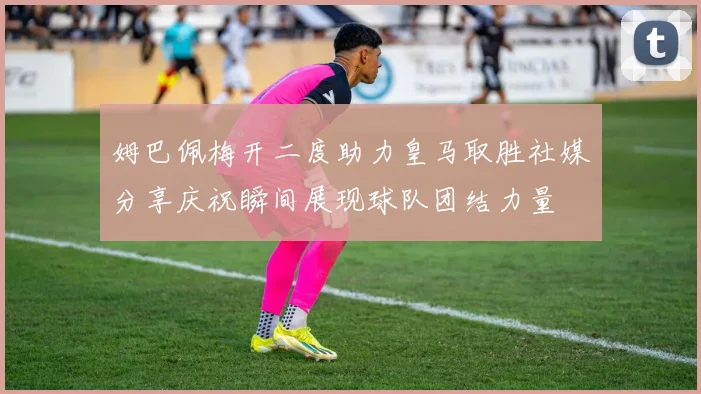 姆巴佩梅开二度助力皇马取胜社媒分享庆祝瞬间展现球队团结力量