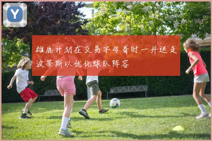 雄鹿计划在交易字母哥时一并送走波蒂斯以优化球队阵容