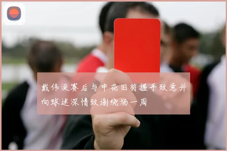 戴伟浚赛后与申花旧将握手致意并向球迷深情致谢绕场一周