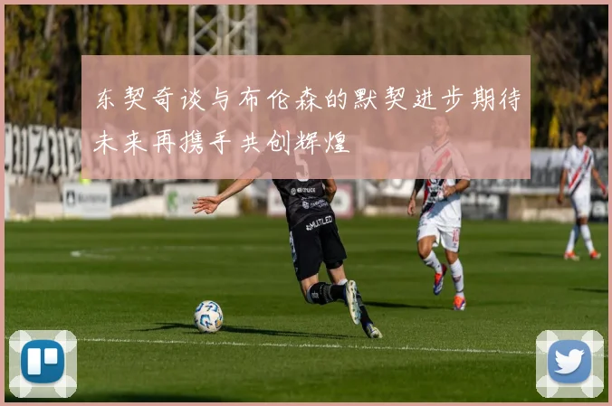 东契奇谈与布伦森的默契进步期待未来再携手共创辉煌