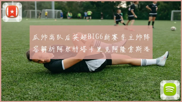 瓜帅离队后英超BIG6新赛季主帅阵容解析阿尔特塔卡里克阿隆索斯洛特的挑战与机遇