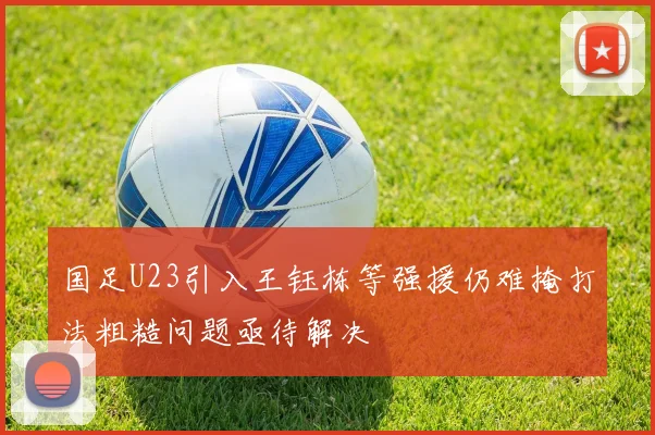 国足U23引入王钰栋等强援仍难掩打法粗糙问题亟待解决