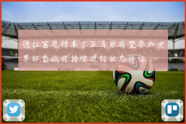 德拉富恩特表示亚马尔有望参加世界杯首战将持续进行状态评估