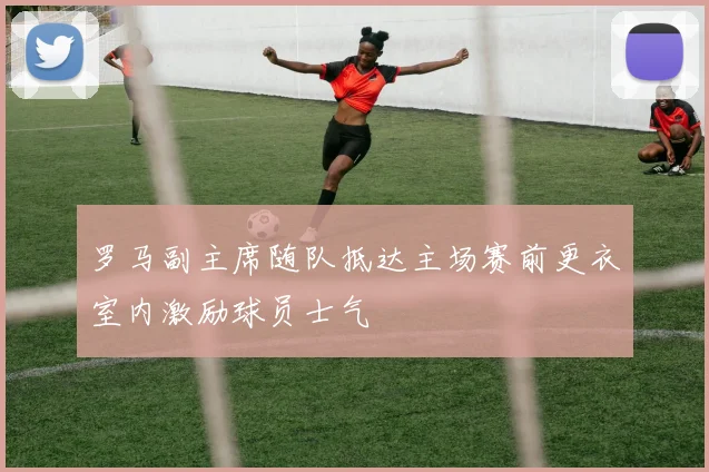 罗马副主席随队抵达主场赛前更衣室内激励球员士气