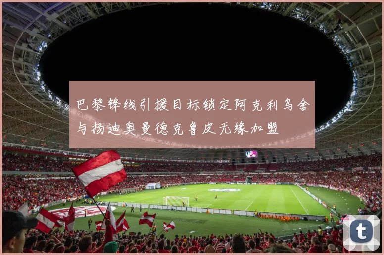 巴黎锋线引援目标锁定阿克利乌舍与扬迪奥曼德克鲁皮无缘加盟