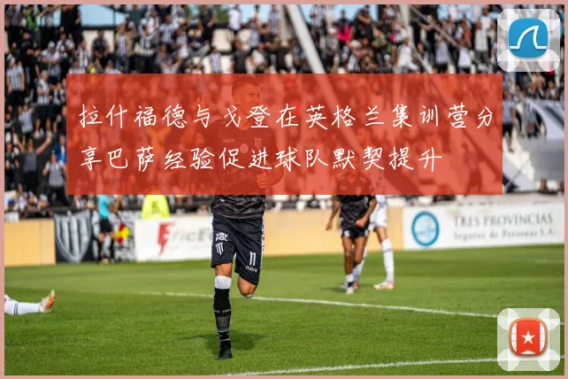 拉什福德与戈登在英格兰集训营分享巴萨经验促进球队默契提升