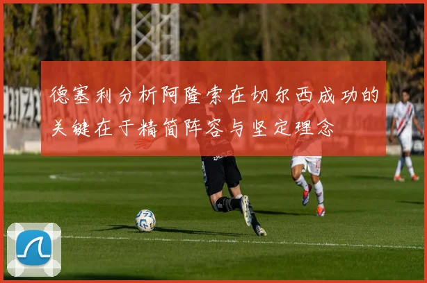 德塞利分析阿隆索在切尔西成功的关键在于精简阵容与坚定理念